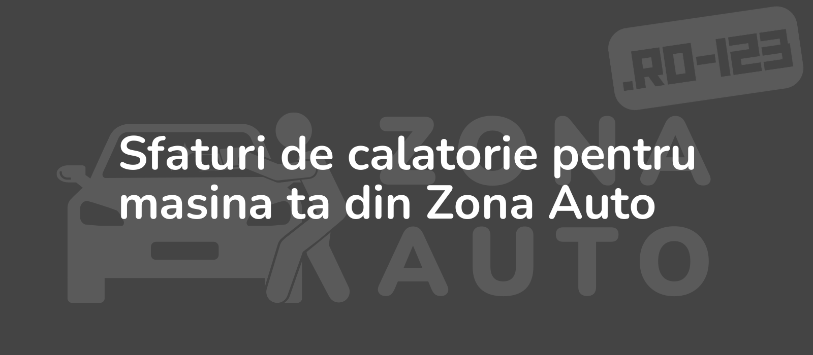 Sfaturi de calatorie pentru masina ta din Zona Auto