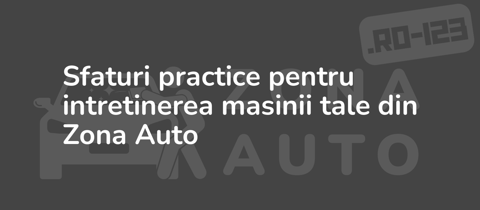 Sfaturi practice pentru intretinerea masinii tale din Zona Auto