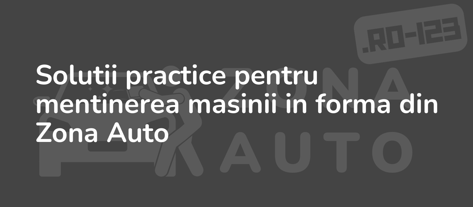 Solutii practice pentru mentinerea masinii in forma din Zona Auto